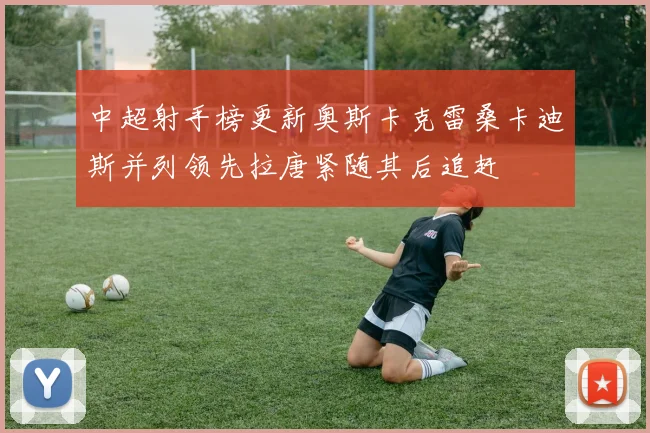 中超射手榜更新奥斯卡克雷桑卡迪斯并列领先拉唐紧随其后追赶