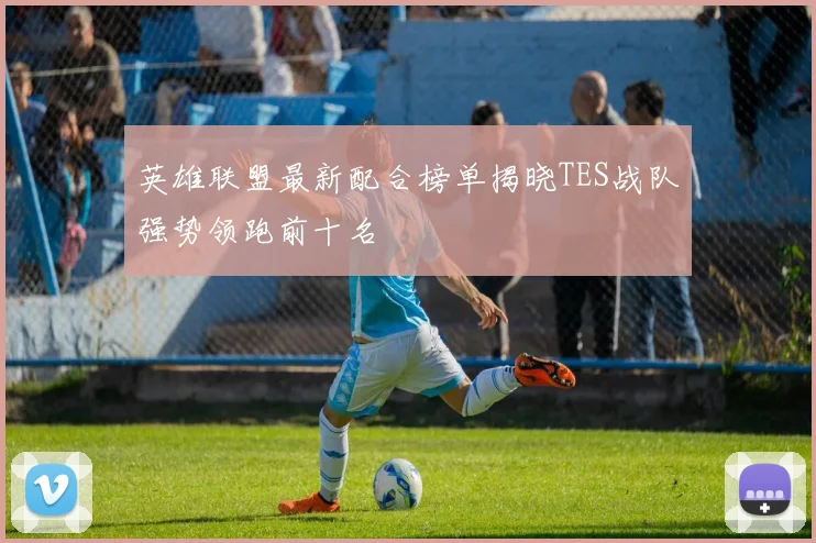 英雄联盟最新配合榜单揭晓TES战队强势领跑前十名