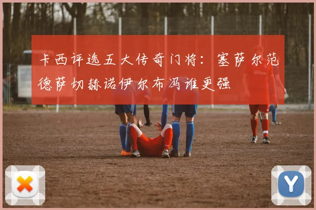 卡西评选五大传奇门将：塞萨尔范德萨切赫诺伊尔布冯谁更强