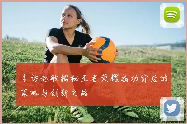 专访赵敏揭秘王者荣耀成功背后的策略与创新之路