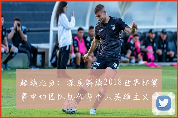 超越比分：深度解读2018世界杯赛事中的团队协作与个人英雄主义