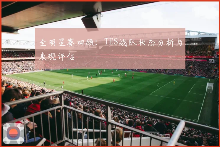 全明星赛回顾：TES战队状态分析与表现评估